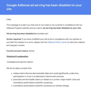 Email from Google blacklisting Kunstler.com from the Ad Sense program. According to Google, Clusterfuck Nation violated their rules by publishing “Unreliable and harmful claims” that “makes claims that are demonstrably false and could significantly undermine participation or trust in an electoral or democratic process” and “promotes harmful health claims or relates to a current, major health crisis and contradicts authoritative scientific consensus” and also “contradicts authoritative scientific consensus on climate change.”