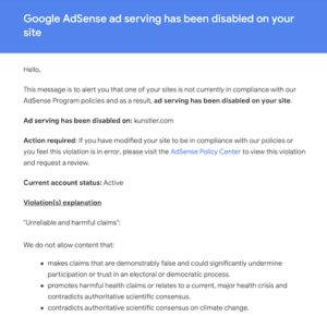Email from Google blacklisting Kunstler.com from the Ad Sense program. According to Google, Clusterfuck Nation violated their rules by publishing “Unreliable and harmful claims” that “makes claims that are demonstrably false and could significantly undermine participation or trust in an electoral or democratic process” and “promotes harmful health claims or relates to a current, major health crisis and contradicts authoritative scientific consensus” and also “contradicts authoritative scientific consensus on climate change.